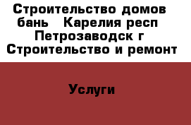 Строительство домов, бань - Карелия респ., Петрозаводск г. Строительство и ремонт » Услуги   . Карелия респ.,Петрозаводск г.